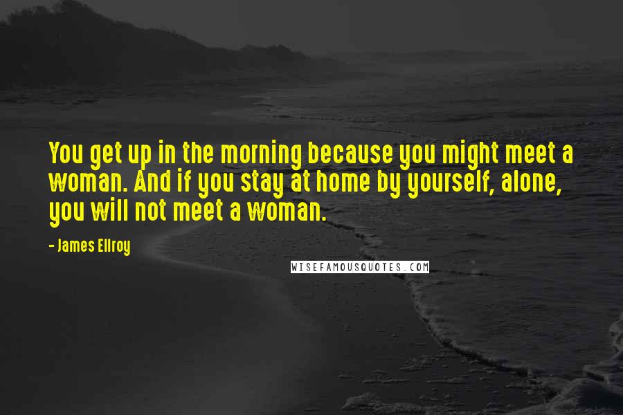 James Ellroy Quotes: You get up in the morning because you might meet a woman. And if you stay at home by yourself, alone, you will not meet a woman.