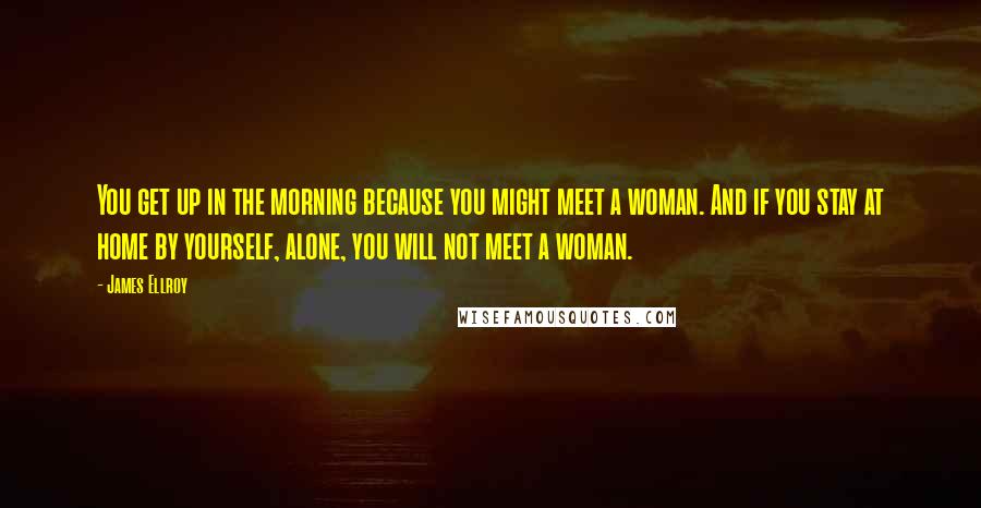 James Ellroy Quotes: You get up in the morning because you might meet a woman. And if you stay at home by yourself, alone, you will not meet a woman.