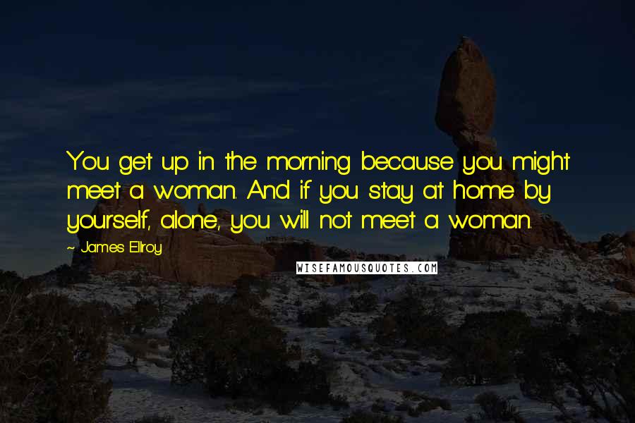 James Ellroy Quotes: You get up in the morning because you might meet a woman. And if you stay at home by yourself, alone, you will not meet a woman.