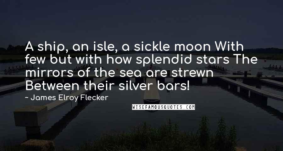James Elroy Flecker Quotes: A ship, an isle, a sickle moon With few but with how splendid stars The mirrors of the sea are strewn Between their silver bars!