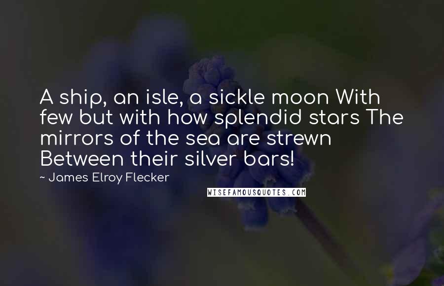 James Elroy Flecker Quotes: A ship, an isle, a sickle moon With few but with how splendid stars The mirrors of the sea are strewn Between their silver bars!