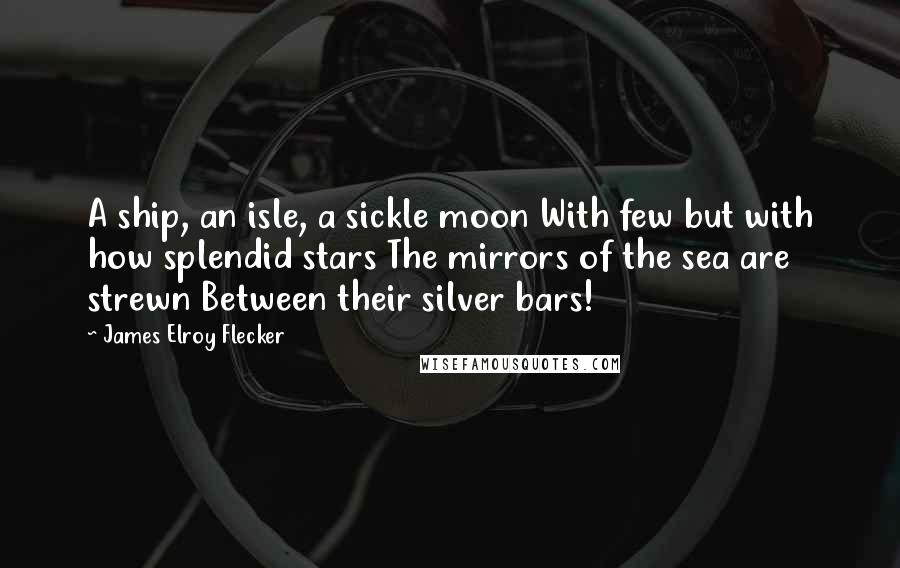 James Elroy Flecker Quotes: A ship, an isle, a sickle moon With few but with how splendid stars The mirrors of the sea are strewn Between their silver bars!