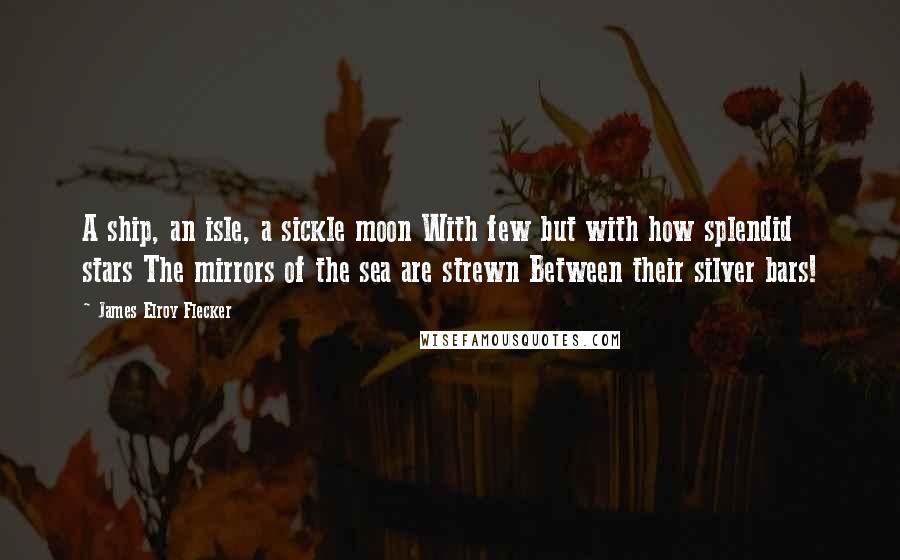 James Elroy Flecker Quotes: A ship, an isle, a sickle moon With few but with how splendid stars The mirrors of the sea are strewn Between their silver bars!