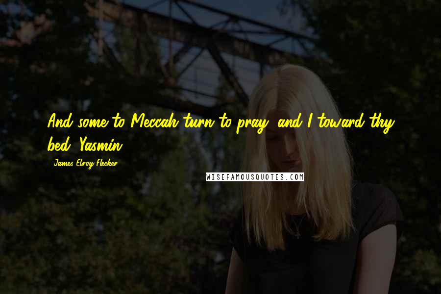 James Elroy Flecker Quotes: And some to Meccah turn to pray, and I toward thy bed, Yasmin.