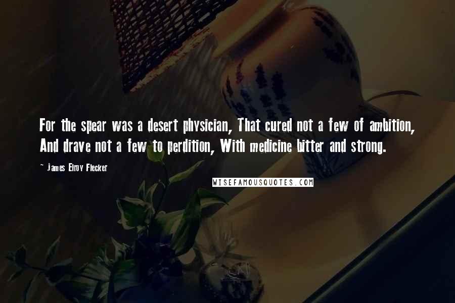 James Elroy Flecker Quotes: For the spear was a desert physician, That cured not a few of ambition, And drave not a few to perdition, With medicine bitter and strong.