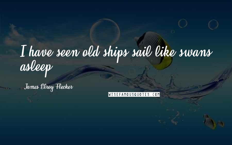 James Elroy Flecker Quotes: I have seen old ships sail like swans asleep.