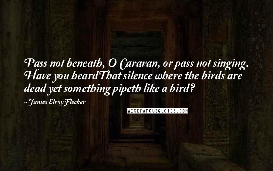 James Elroy Flecker Quotes: Pass not beneath, O Caravan, or pass not singing. Have you heardThat silence where the birds are dead yet something pipeth like a bird?