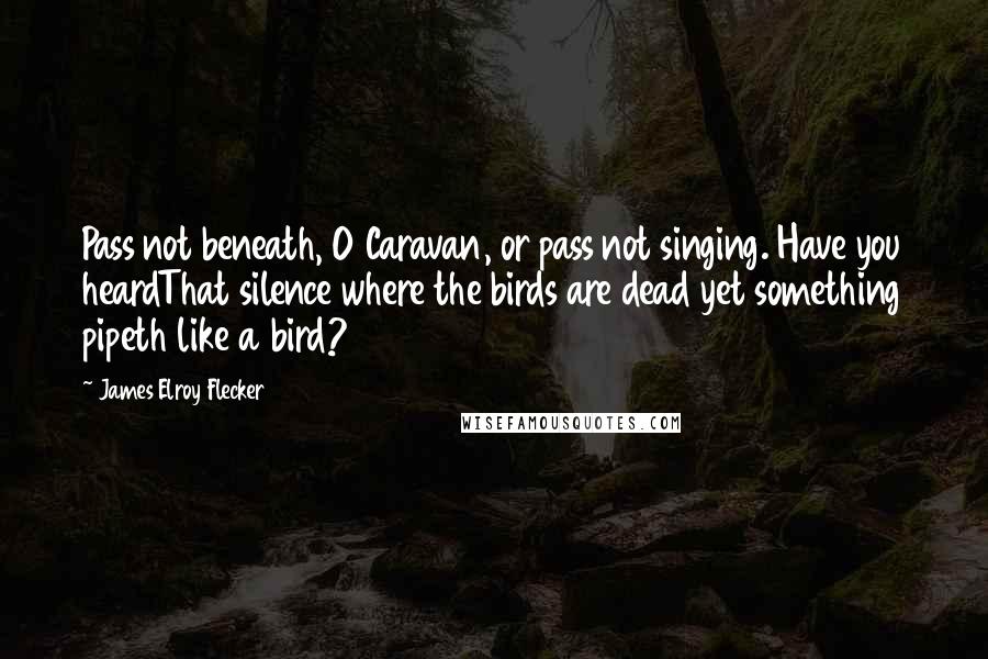 James Elroy Flecker Quotes: Pass not beneath, O Caravan, or pass not singing. Have you heardThat silence where the birds are dead yet something pipeth like a bird?