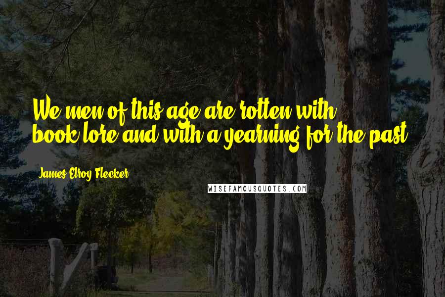 James Elroy Flecker Quotes: We men of this age are rotten with book-lore and with a yearning for the past.
