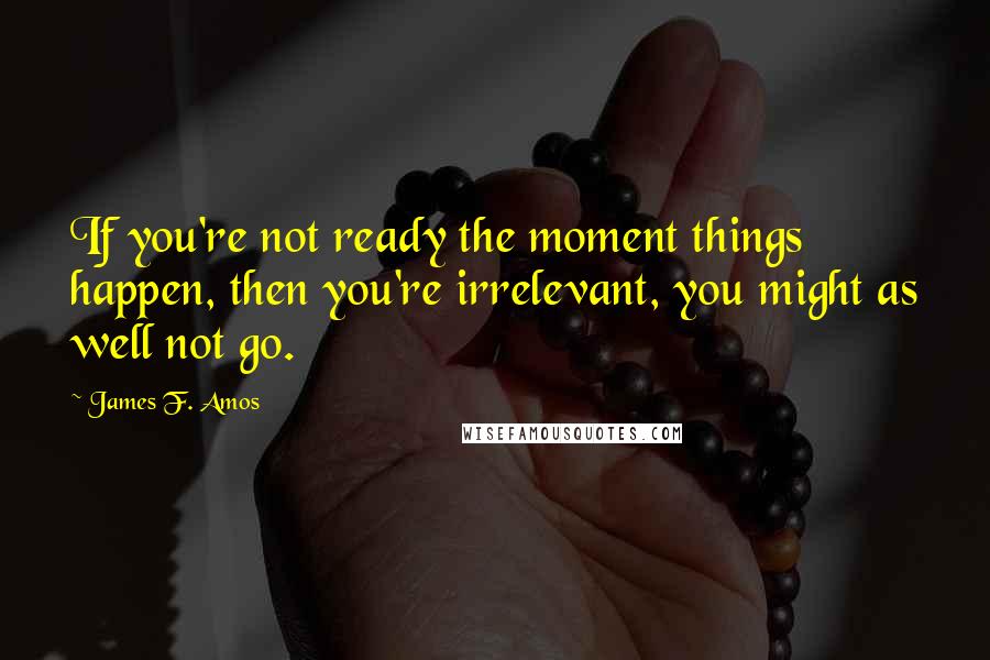 James F. Amos Quotes: If you're not ready the moment things happen, then you're irrelevant, you might as well not go.