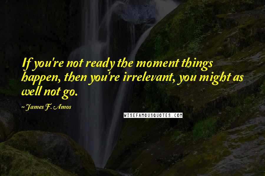 James F. Amos Quotes: If you're not ready the moment things happen, then you're irrelevant, you might as well not go.