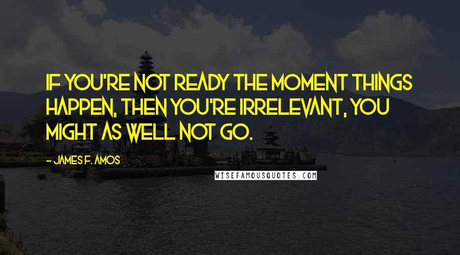 James F. Amos Quotes: If you're not ready the moment things happen, then you're irrelevant, you might as well not go.