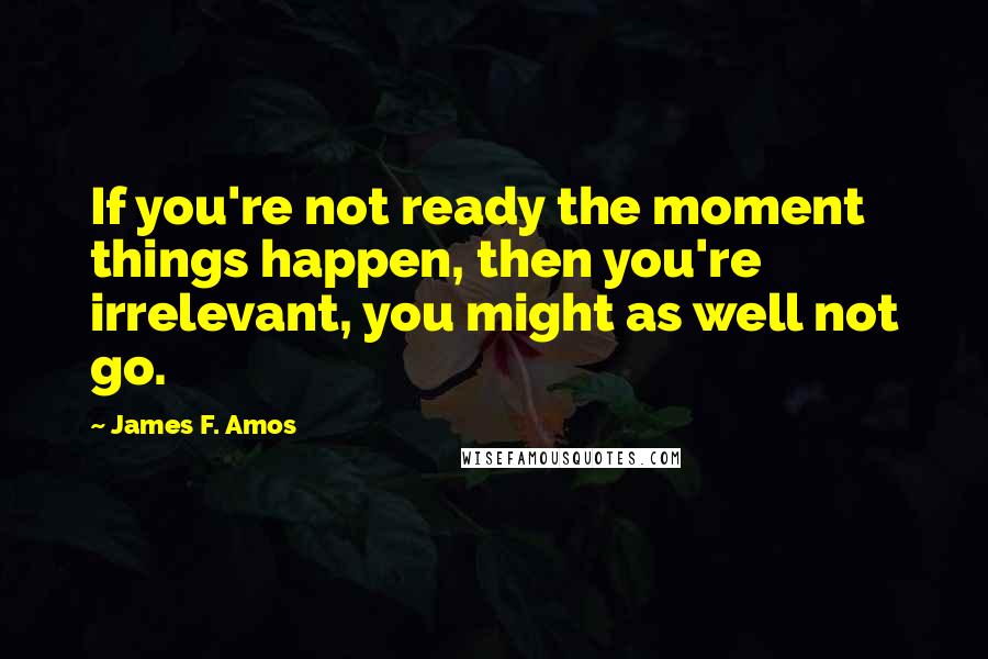 James F. Amos Quotes: If you're not ready the moment things happen, then you're irrelevant, you might as well not go.