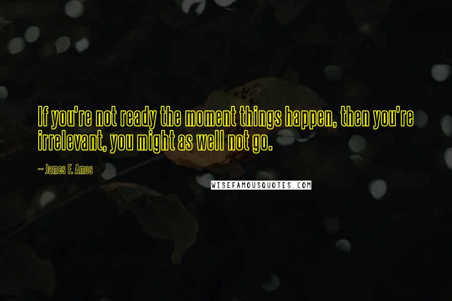James F. Amos Quotes: If you're not ready the moment things happen, then you're irrelevant, you might as well not go.