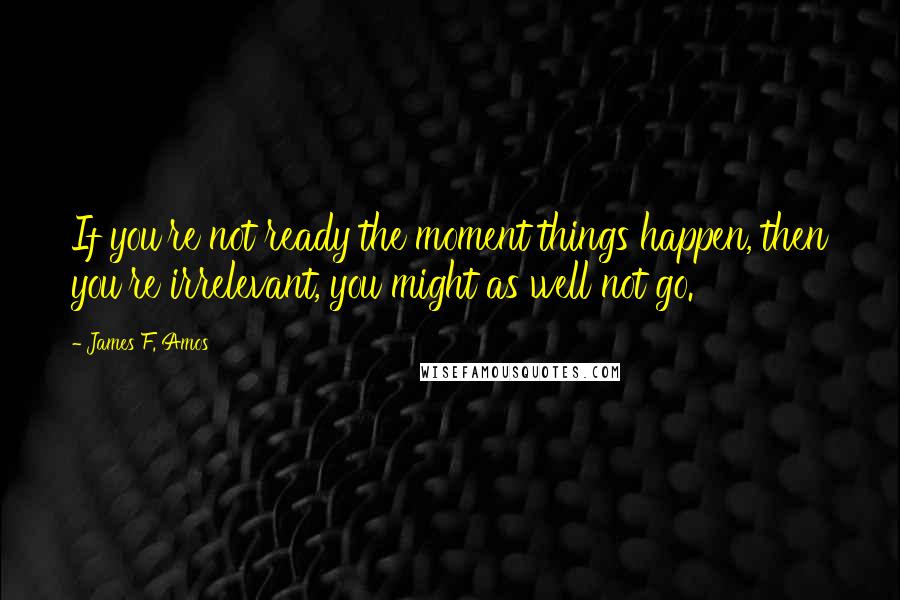 James F. Amos Quotes: If you're not ready the moment things happen, then you're irrelevant, you might as well not go.