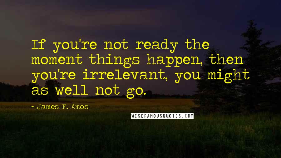 James F. Amos Quotes: If you're not ready the moment things happen, then you're irrelevant, you might as well not go.