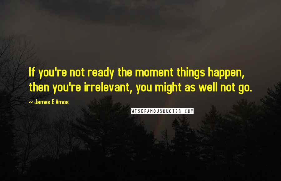 James F. Amos Quotes: If you're not ready the moment things happen, then you're irrelevant, you might as well not go.