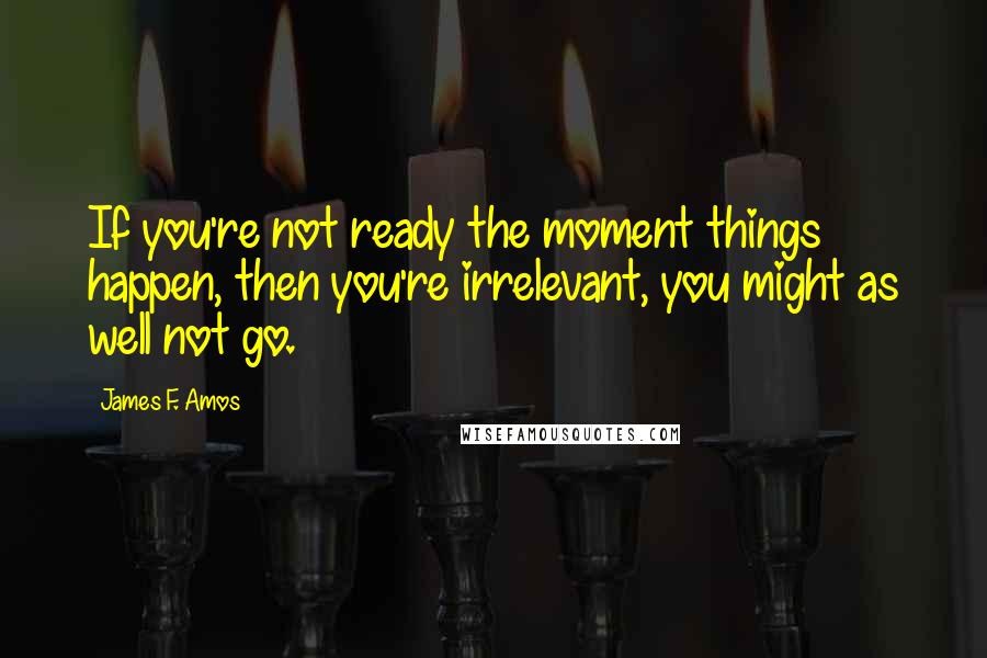 James F. Amos Quotes: If you're not ready the moment things happen, then you're irrelevant, you might as well not go.