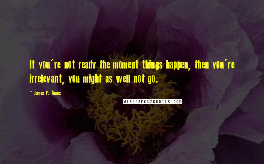 James F. Amos Quotes: If you're not ready the moment things happen, then you're irrelevant, you might as well not go.