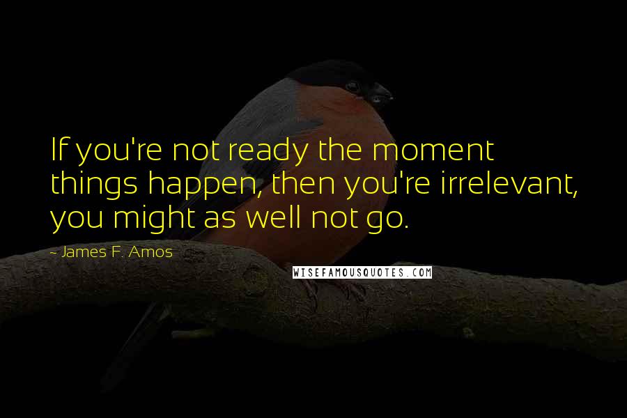 James F. Amos Quotes: If you're not ready the moment things happen, then you're irrelevant, you might as well not go.