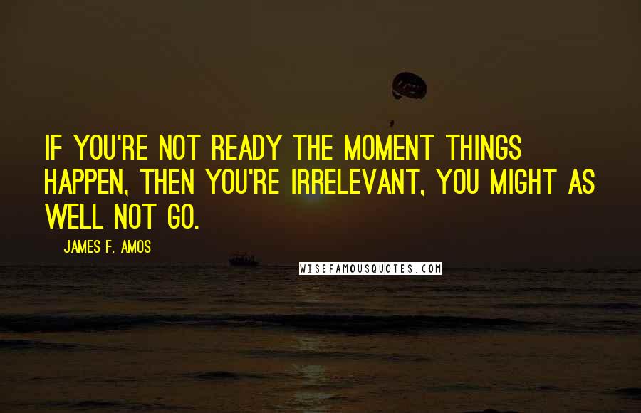 James F. Amos Quotes: If you're not ready the moment things happen, then you're irrelevant, you might as well not go.
