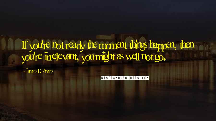 James F. Amos Quotes: If you're not ready the moment things happen, then you're irrelevant, you might as well not go.