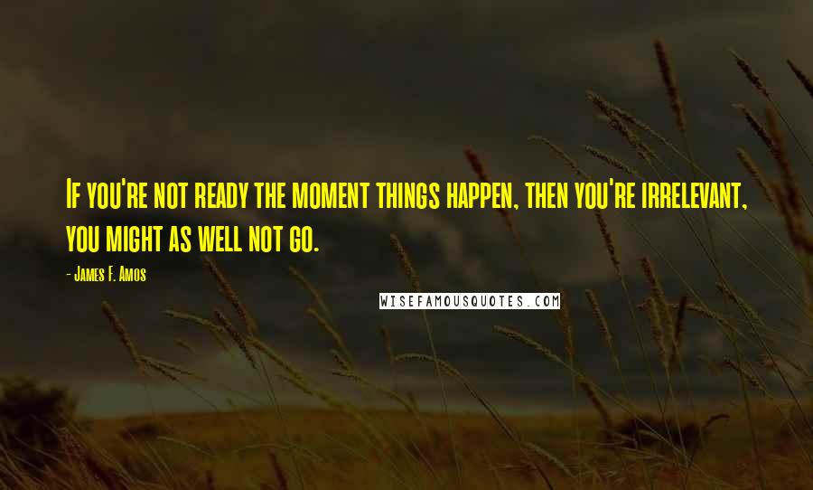 James F. Amos Quotes: If you're not ready the moment things happen, then you're irrelevant, you might as well not go.