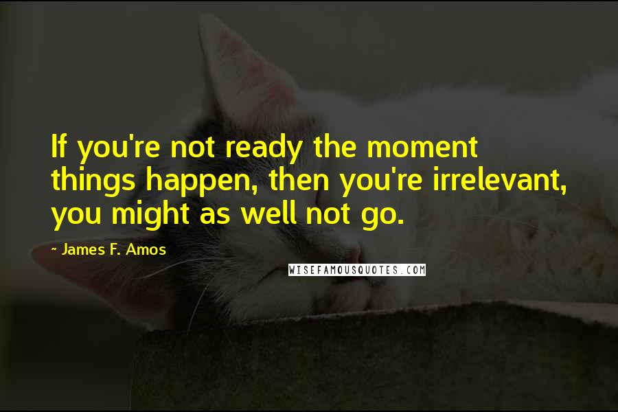 James F. Amos Quotes: If you're not ready the moment things happen, then you're irrelevant, you might as well not go.