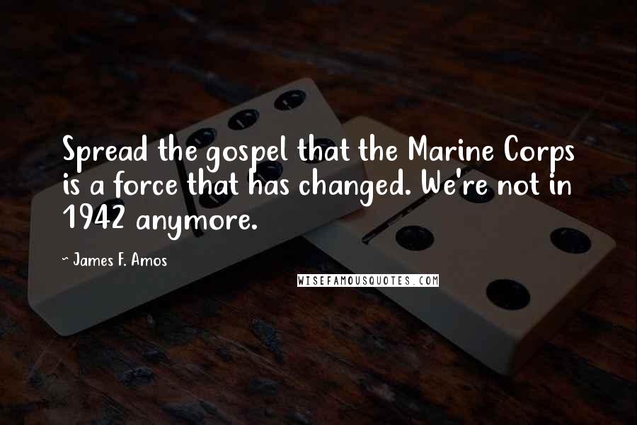 James F. Amos Quotes: Spread the gospel that the Marine Corps is a force that has changed. We're not in 1942 anymore.