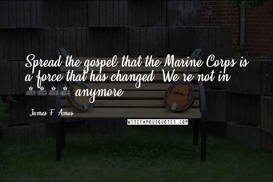 James F. Amos Quotes: Spread the gospel that the Marine Corps is a force that has changed. We're not in 1942 anymore.