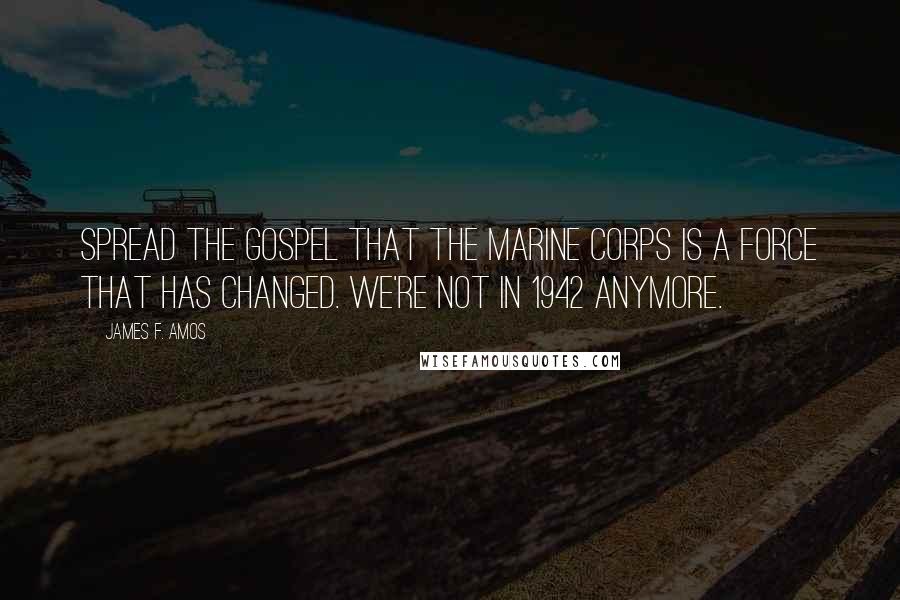 James F. Amos Quotes: Spread the gospel that the Marine Corps is a force that has changed. We're not in 1942 anymore.