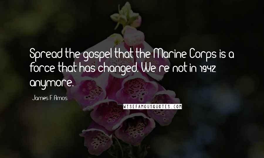 James F. Amos Quotes: Spread the gospel that the Marine Corps is a force that has changed. We're not in 1942 anymore.