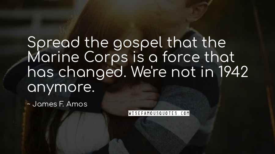 James F. Amos Quotes: Spread the gospel that the Marine Corps is a force that has changed. We're not in 1942 anymore.