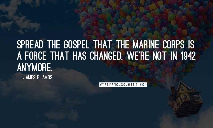 James F. Amos Quotes: Spread the gospel that the Marine Corps is a force that has changed. We're not in 1942 anymore.