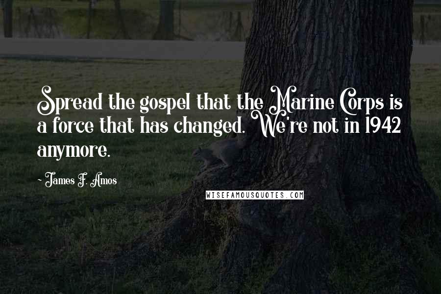 James F. Amos Quotes: Spread the gospel that the Marine Corps is a force that has changed. We're not in 1942 anymore.