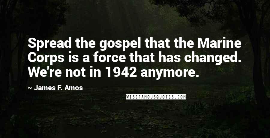 James F. Amos Quotes: Spread the gospel that the Marine Corps is a force that has changed. We're not in 1942 anymore.