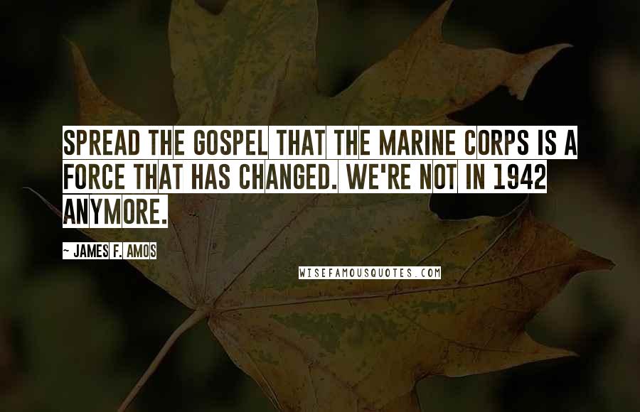 James F. Amos Quotes: Spread the gospel that the Marine Corps is a force that has changed. We're not in 1942 anymore.