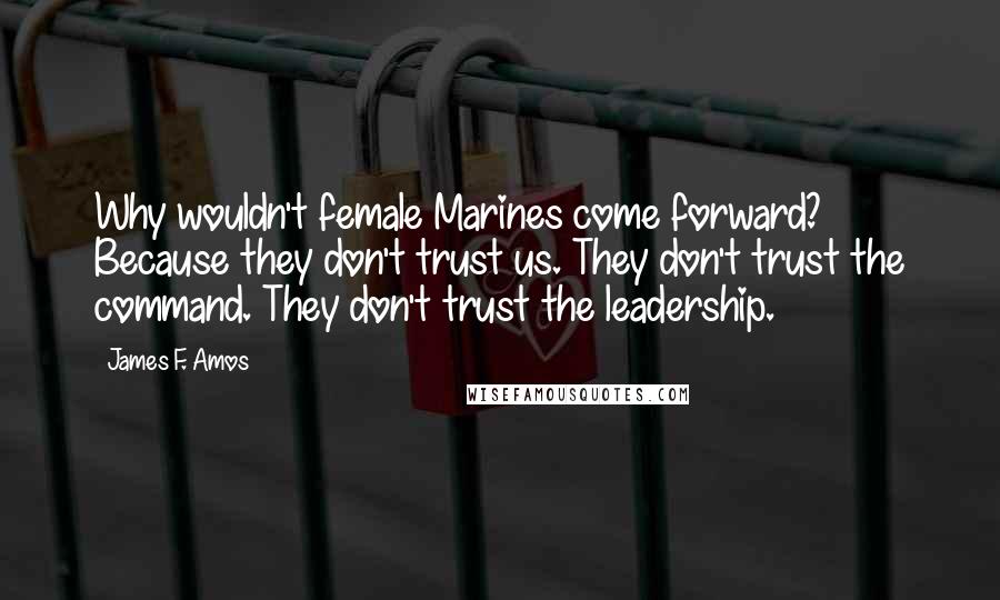 James F. Amos Quotes: Why wouldn't female Marines come forward? Because they don't trust us. They don't trust the command. They don't trust the leadership.