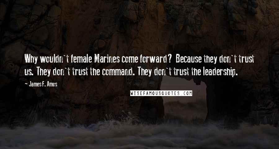 James F. Amos Quotes: Why wouldn't female Marines come forward? Because they don't trust us. They don't trust the command. They don't trust the leadership.