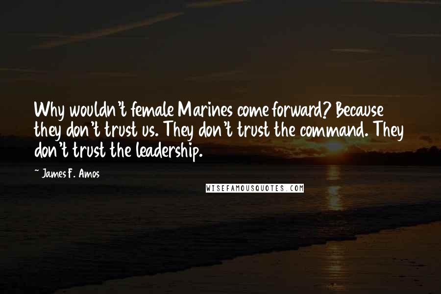 James F. Amos Quotes: Why wouldn't female Marines come forward? Because they don't trust us. They don't trust the command. They don't trust the leadership.