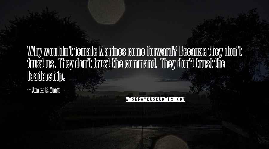 James F. Amos Quotes: Why wouldn't female Marines come forward? Because they don't trust us. They don't trust the command. They don't trust the leadership.