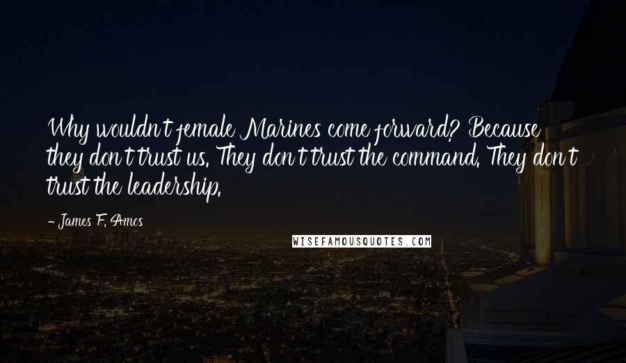 James F. Amos Quotes: Why wouldn't female Marines come forward? Because they don't trust us. They don't trust the command. They don't trust the leadership.