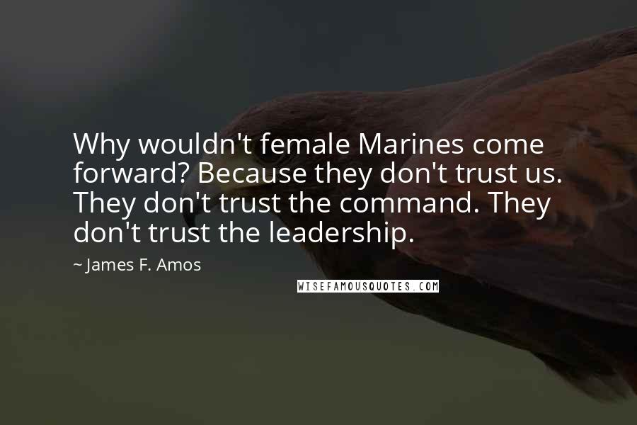 James F. Amos Quotes: Why wouldn't female Marines come forward? Because they don't trust us. They don't trust the command. They don't trust the leadership.