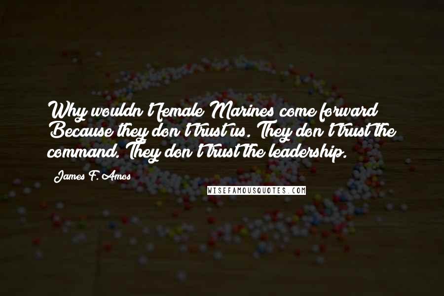 James F. Amos Quotes: Why wouldn't female Marines come forward? Because they don't trust us. They don't trust the command. They don't trust the leadership.