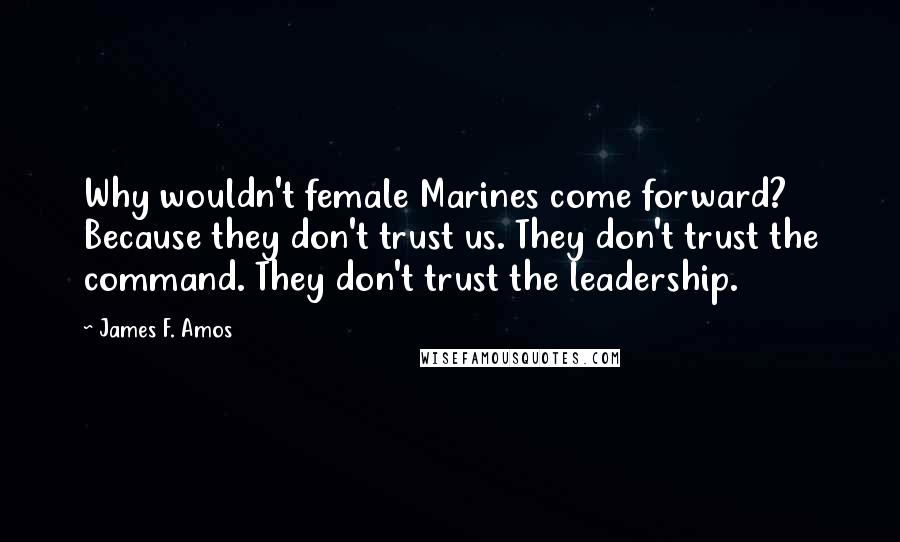 James F. Amos Quotes: Why wouldn't female Marines come forward? Because they don't trust us. They don't trust the command. They don't trust the leadership.