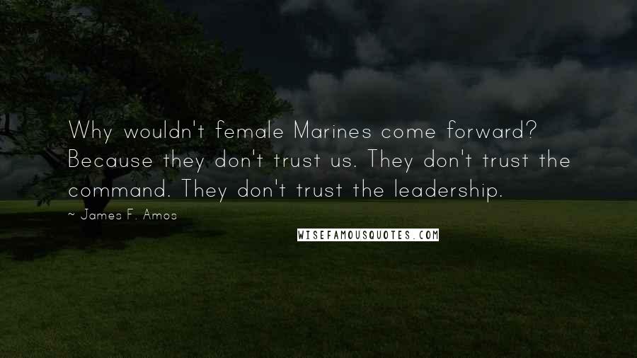 James F. Amos Quotes: Why wouldn't female Marines come forward? Because they don't trust us. They don't trust the command. They don't trust the leadership.