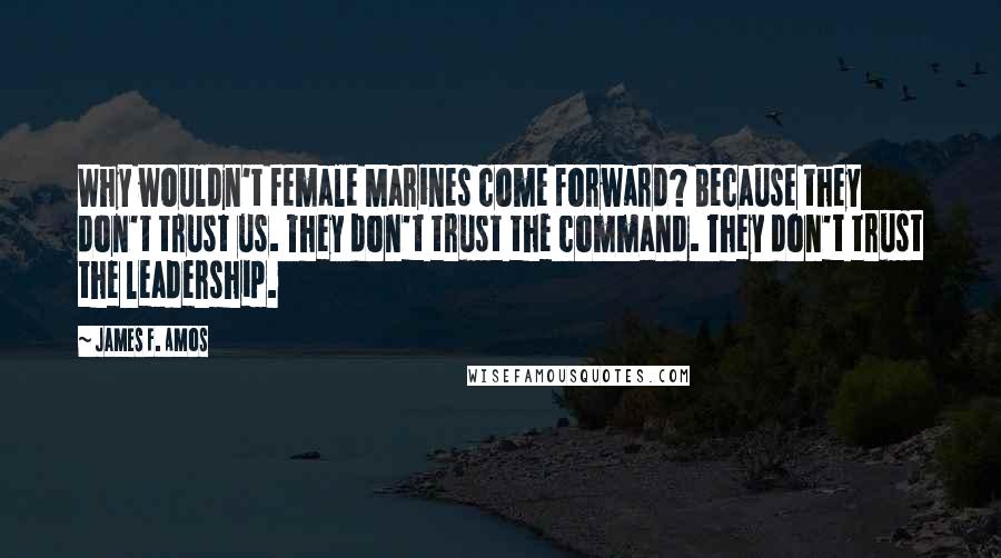 James F. Amos Quotes: Why wouldn't female Marines come forward? Because they don't trust us. They don't trust the command. They don't trust the leadership.