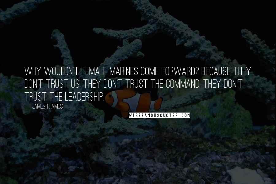 James F. Amos Quotes: Why wouldn't female Marines come forward? Because they don't trust us. They don't trust the command. They don't trust the leadership.