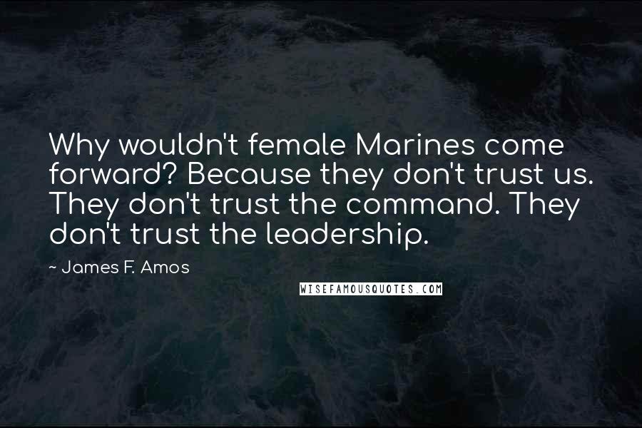 James F. Amos Quotes: Why wouldn't female Marines come forward? Because they don't trust us. They don't trust the command. They don't trust the leadership.