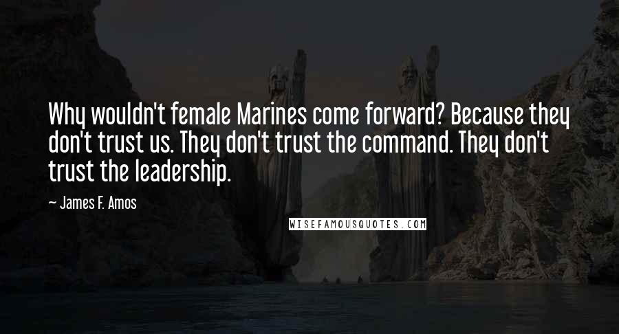 James F. Amos Quotes: Why wouldn't female Marines come forward? Because they don't trust us. They don't trust the command. They don't trust the leadership.